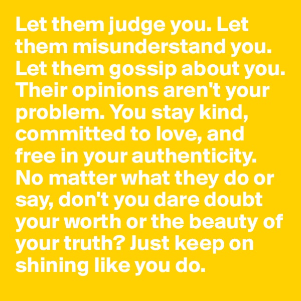 Let them judge you. Let them misunderstand you. Let them gossip about you. Their opinions aren't your problem. You stay kind, committed to love, and free in your authenticity. No matter what they do or say, don't you dare doubt your worth or the beauty of your truth? Just keep on shining like you do.