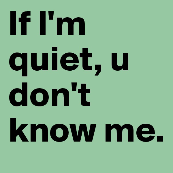 If I'm quiet, u don't know me. 