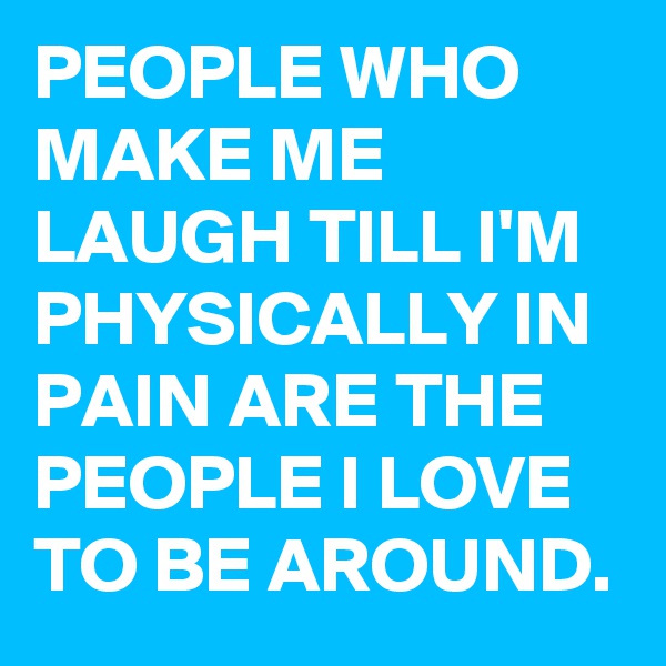 PEOPLE WHO MAKE ME LAUGH TILL I'M PHYSICALLY IN PAIN ARE THE PEOPLE I LOVE TO BE AROUND.