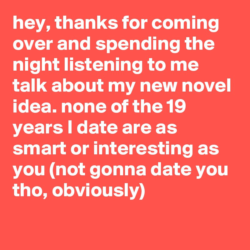 hey, thanks for coming over and spending the night listening to me talk about my new novel idea. none of the 19 years I date are as smart or interesting as you (not gonna date you tho, obviously)