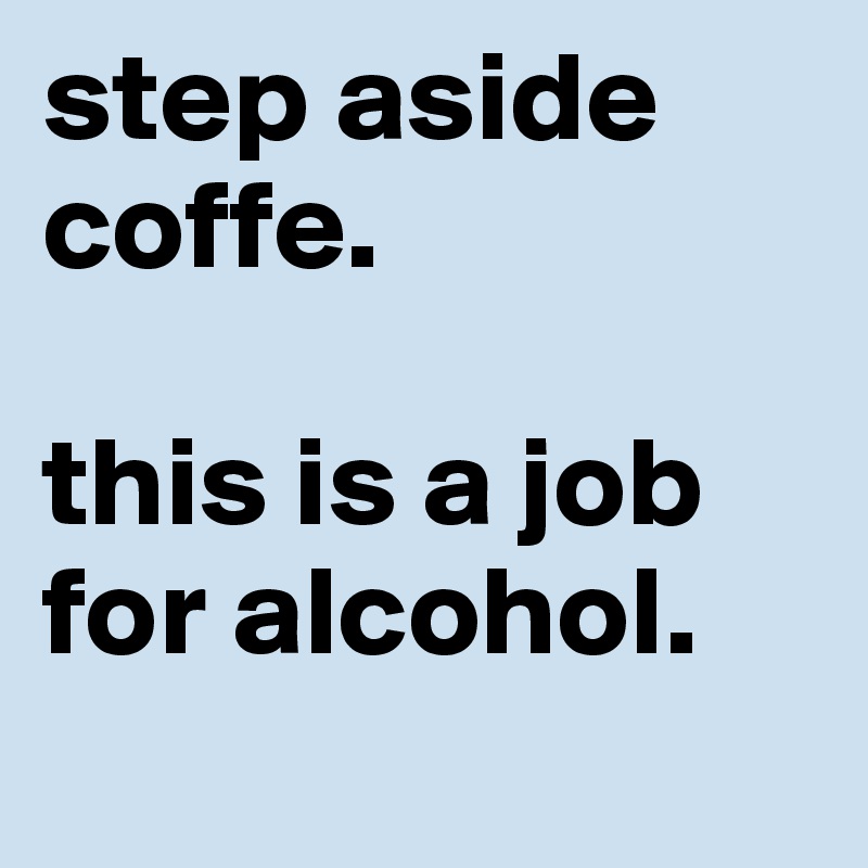 step aside coffe.

this is a job for alcohol.
