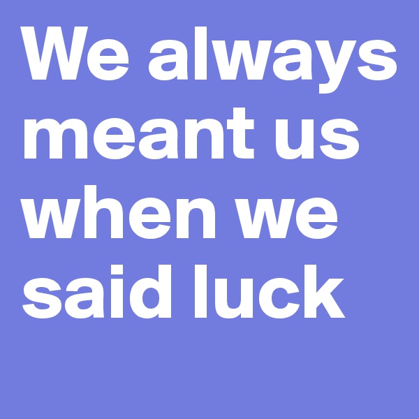 We always meant us when we said luck