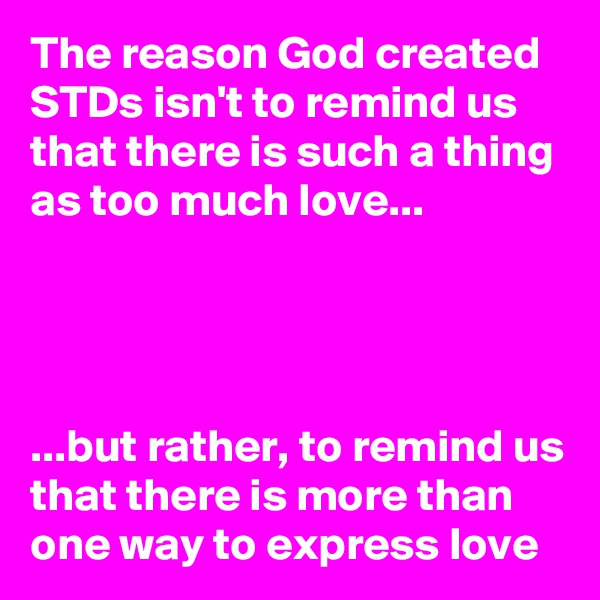 The reason God created STDs isn't to remind us that there is such a thing as too much love...




...but rather, to remind us that there is more than one way to express love