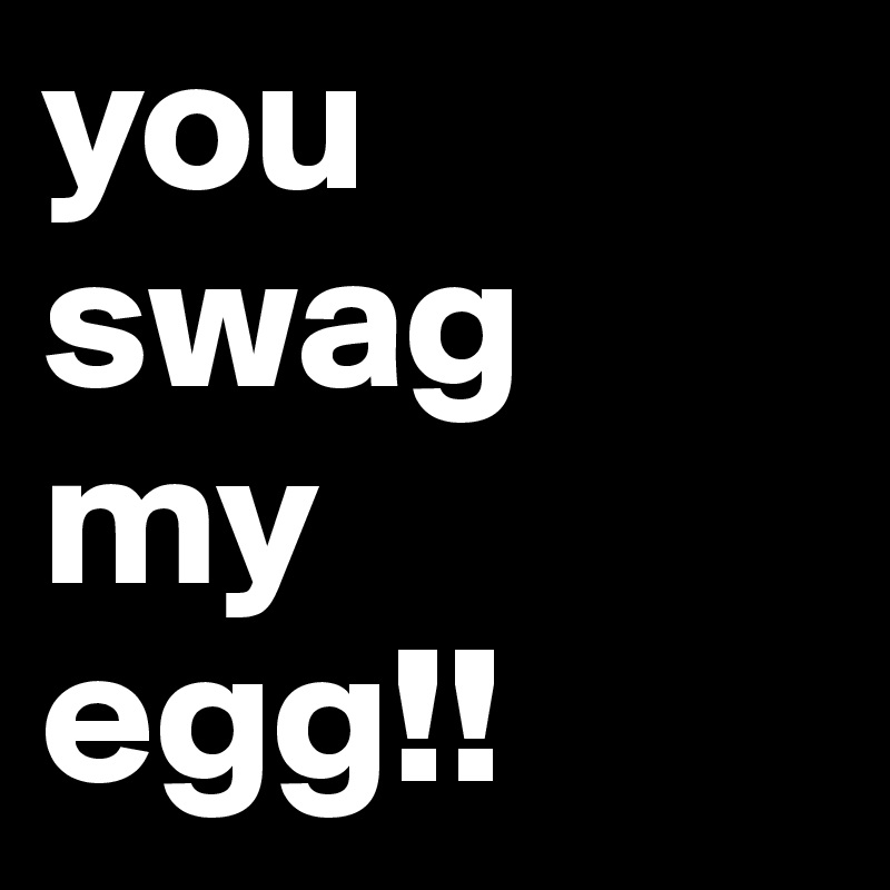 you
swag
my
egg!!