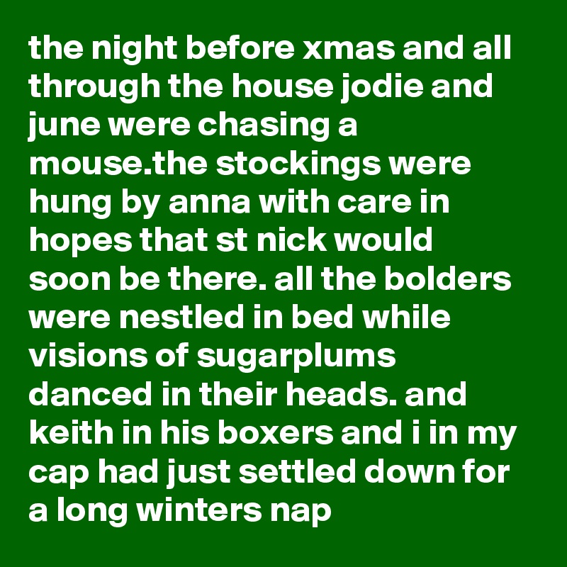 the night before xmas and all through the house jodie and june were chasing a mouse.the stockings were hung by anna with care in hopes that st nick would soon be there. all the bolders were nestled in bed while visions of sugarplums danced in their heads. and keith in his boxers and i in my cap had just settled down for a long winters nap