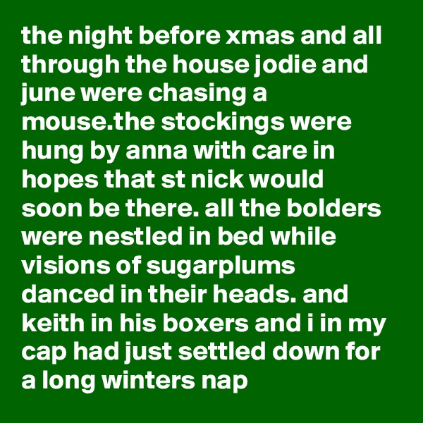 the night before xmas and all through the house jodie and june were chasing a mouse.the stockings were hung by anna with care in hopes that st nick would soon be there. all the bolders were nestled in bed while visions of sugarplums danced in their heads. and keith in his boxers and i in my cap had just settled down for a long winters nap