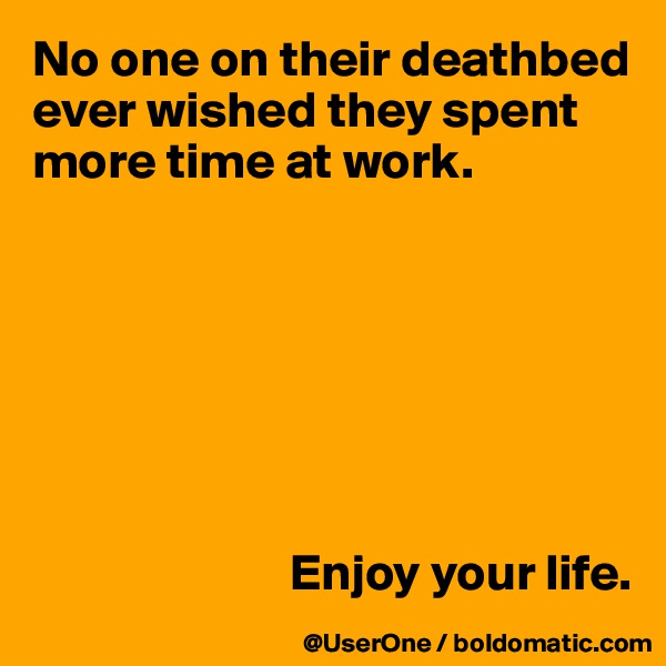No one on their deathbed ever wished they spent
more time at work.







                         Enjoy your life.