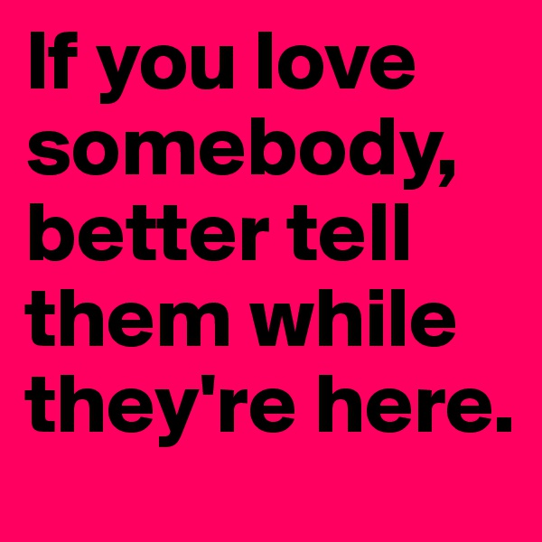 If you love somebody, better tell them while they're here.