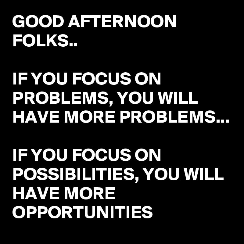 GOOD AFTERNOON FOLKS..

IF YOU FOCUS ON PROBLEMS, YOU WILL HAVE MORE PROBLEMS...

IF YOU FOCUS ON POSSIBILITIES, YOU WILL HAVE MORE OPPORTUNITIES