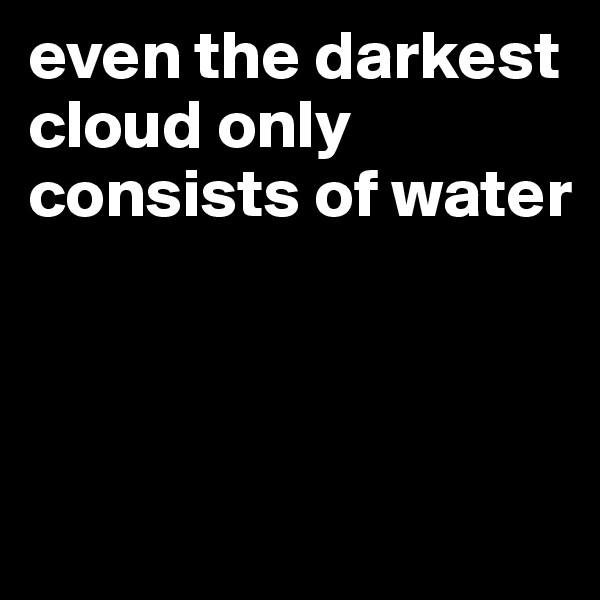 even the darkest cloud only consists of water



