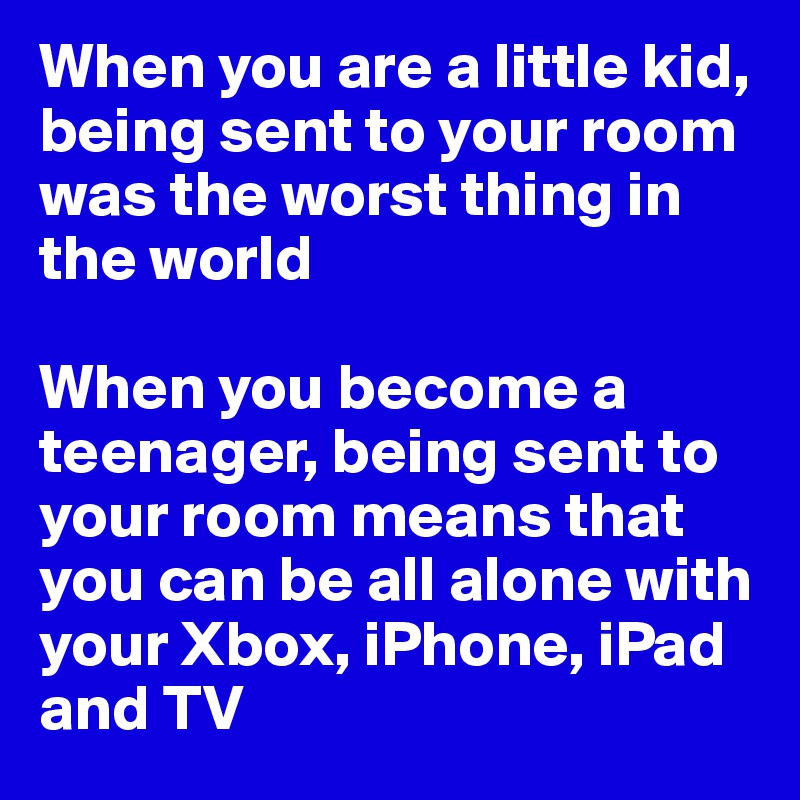 When you are a little kid, being sent to your room was the worst thing in the world

When you become a teenager, being sent to your room means that you can be all alone with your Xbox, iPhone, iPad and TV