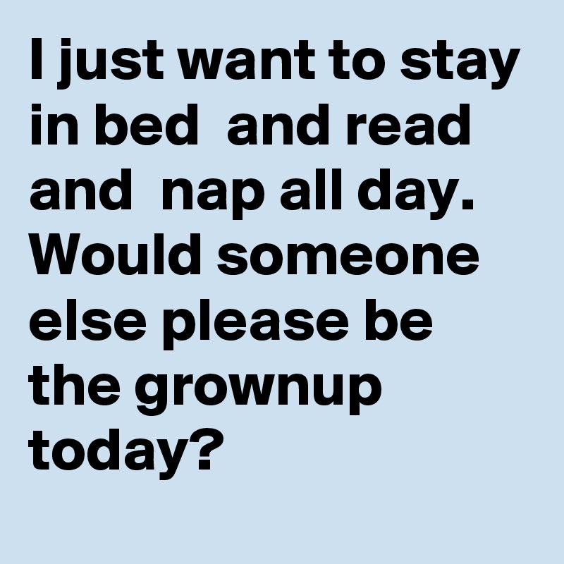 I just want to stay in bed  and read and  nap all day.
Would someone else please be the grownup today? 