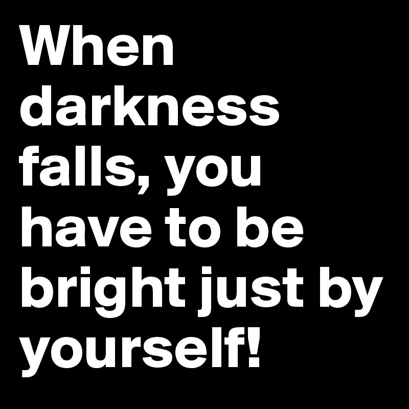 When darkness falls, you have to be bright just by yourself!
