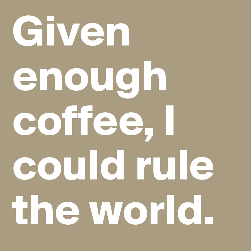 Given enough coffee, I could rule the world.