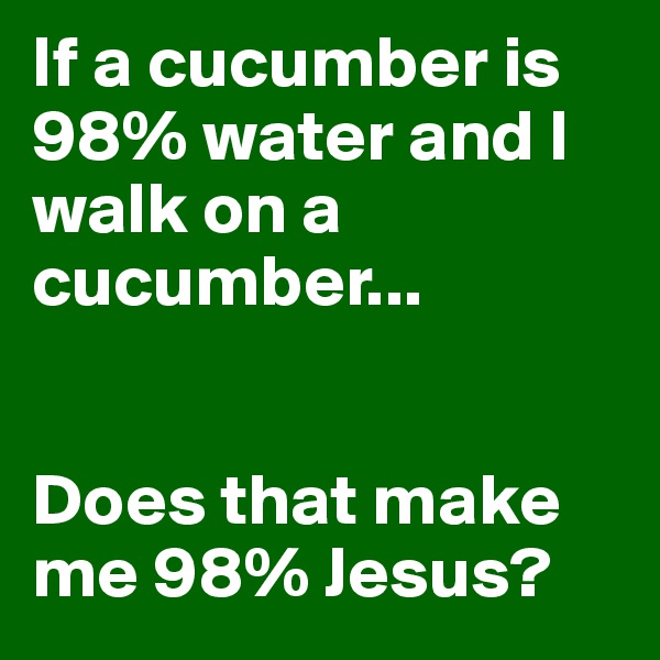 If a cucumber is 98% water and I walk on a cucumber...


Does that make me 98% Jesus?