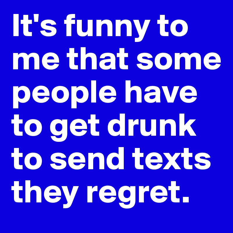 It's funny to me that some people have to get drunk to send texts they regret.
