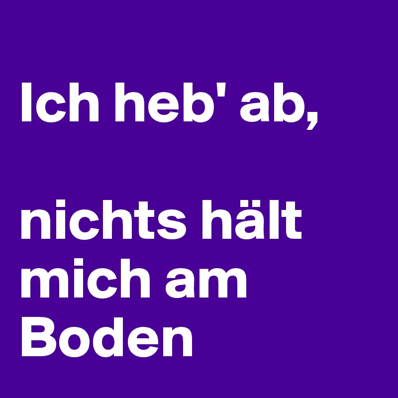 
Ich heb' ab, 

nichts hält mich am Boden