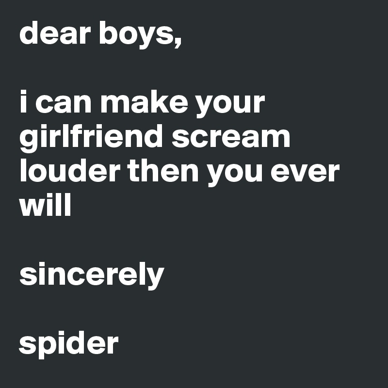 dear boys,

i can make your girlfriend scream louder then you ever will 

sincerely

spider