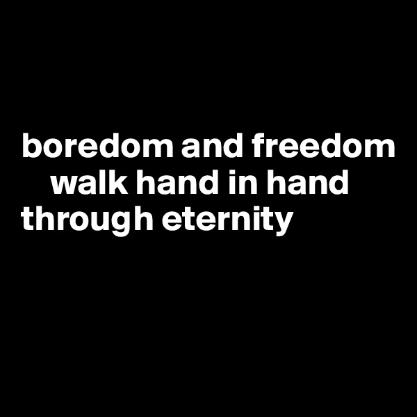 


boredom and freedom           
    walk hand in hand
through eternity
                           


             