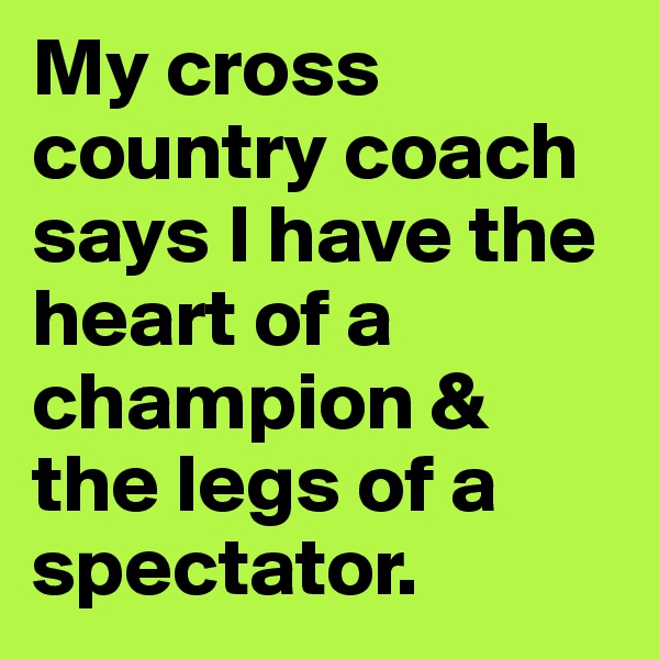 My cross country coach says I have the heart of a champion & the legs of a spectator.