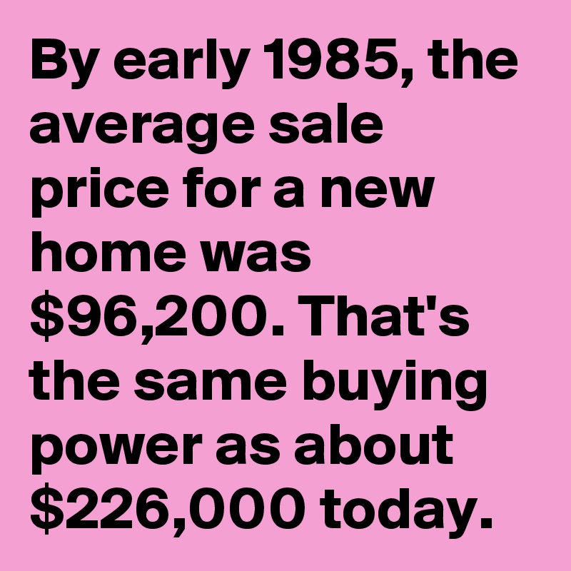 By early 1985, the average sale price for a new home was $96,200. That's the same buying power as about $226,000 today.