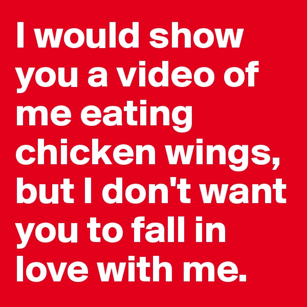I would show you a video of me eating chicken wings, but I don't want you to fall in love with me.
