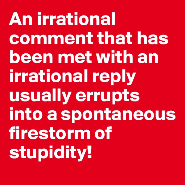 An irrational comment that has been met with an irrational reply usually errupts into a spontaneous firestorm of stupidity!
