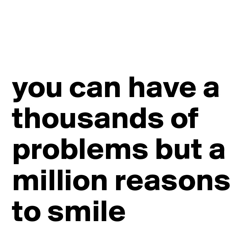 

you can have a thousands of problems but a million reasons to smile