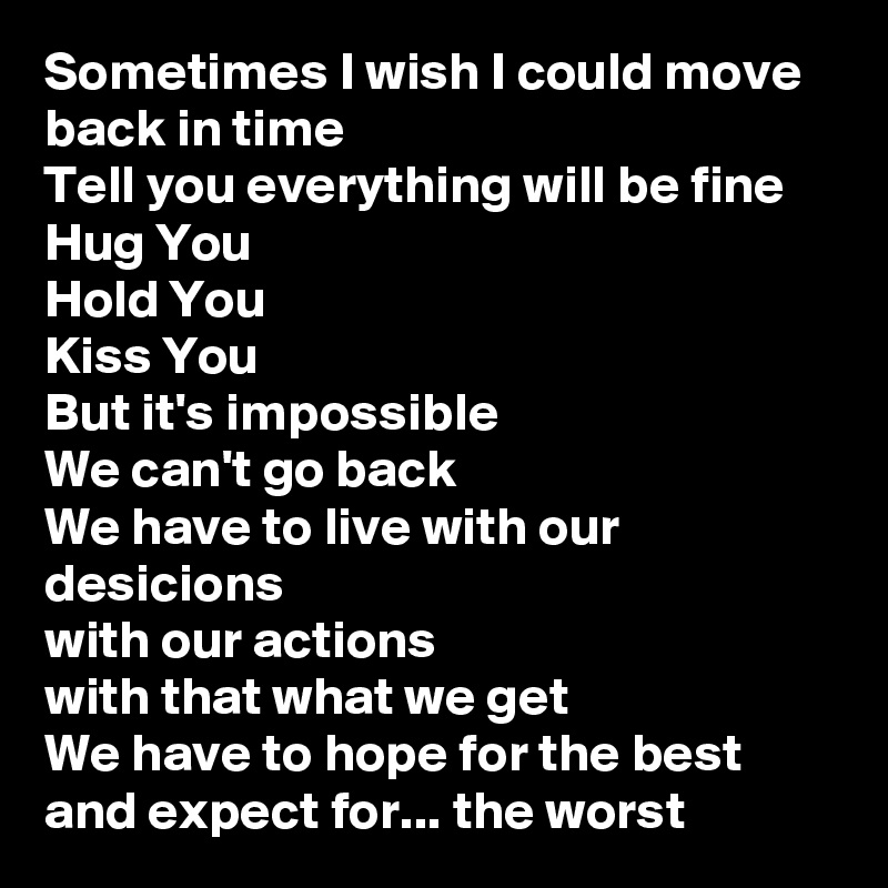 Sometimes I wish I could move back in time
Tell you everything will be fine
Hug You
Hold You
Kiss You
But it's impossible
We can't go back
We have to live with our desicions
with our actions
with that what we get
We have to hope for the best
and expect for... the worst