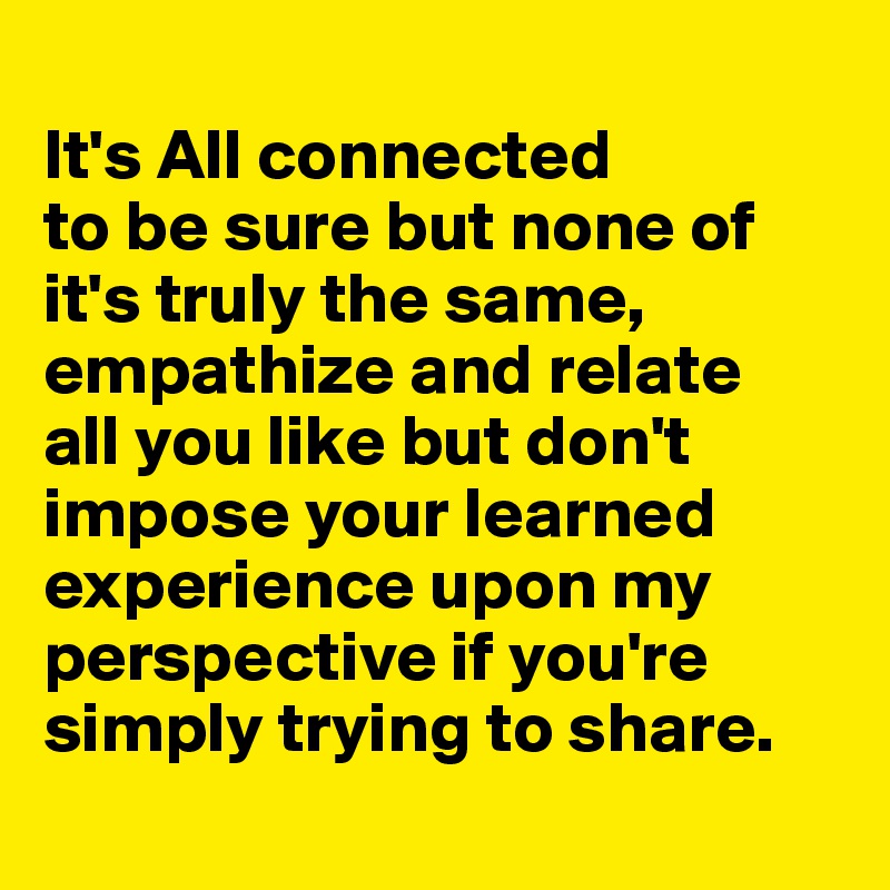 
It's All connected 
to be sure but none of it's truly the same, empathize and relate 
all you like but don't impose your learned experience upon my perspective if you're simply trying to share.

