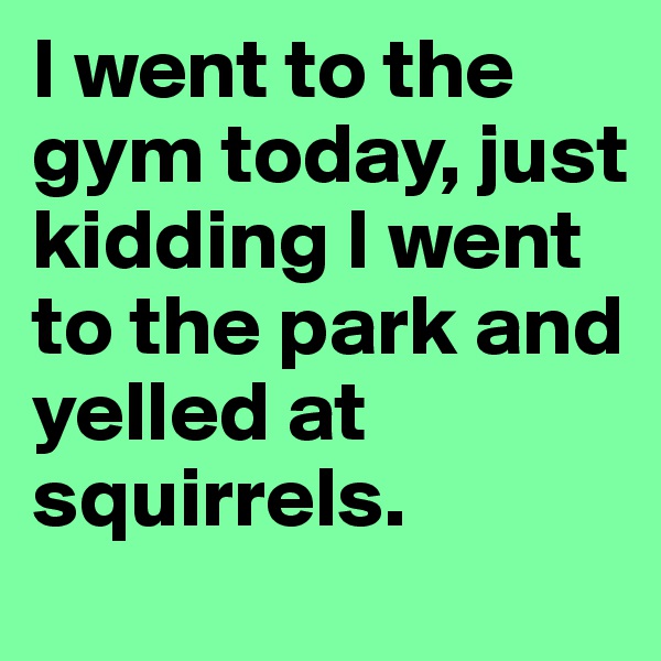 I went to the gym today, just kidding I went to the park and yelled at squirrels.