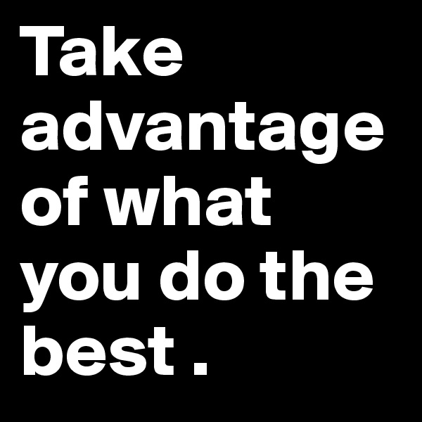 Take advantage of what you do the best . 