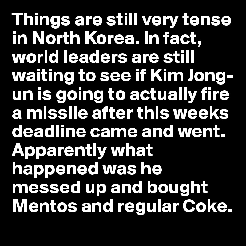 Things are still very tense in North Korea. In fact, world leaders are still waiting to see if Kim Jong-un is going to actually fire a missile after this weeks deadline came and went. Apparently what happened was he messed up and bought Mentos and regular Coke. 