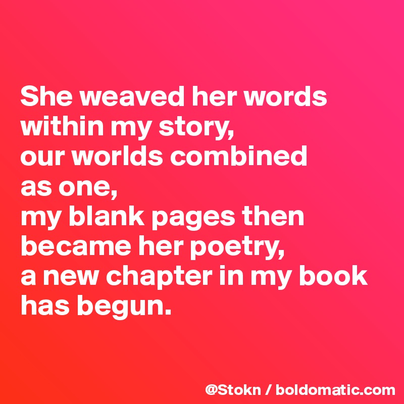 

She weaved her words within my story,
our worlds combined
as one,
my blank pages then became her poetry, 
a new chapter in my book has begun.

