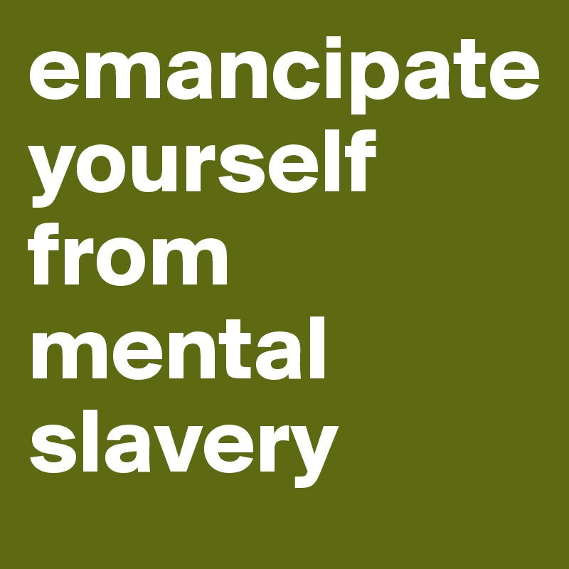 emancipate 
yourself from mental slavery