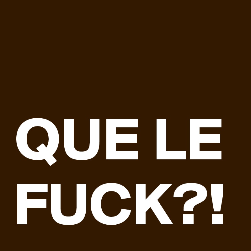 QUE LE FUCK?!