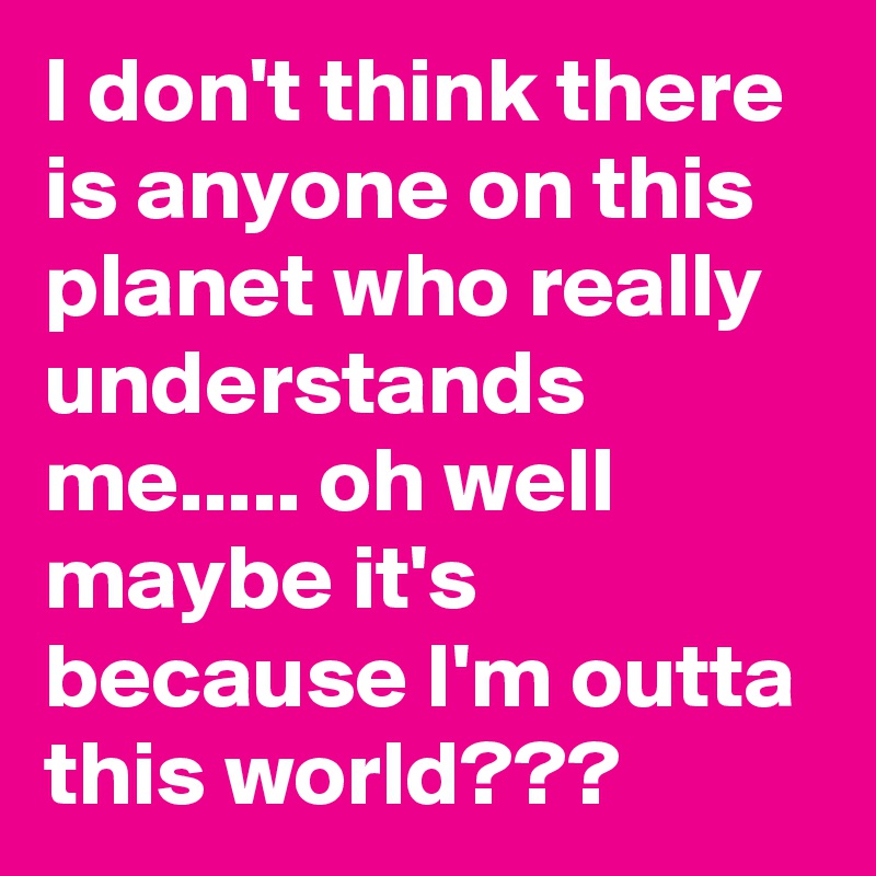 I don't think there is anyone on this planet who really understands me..... oh well maybe it's because I'm outta this world???