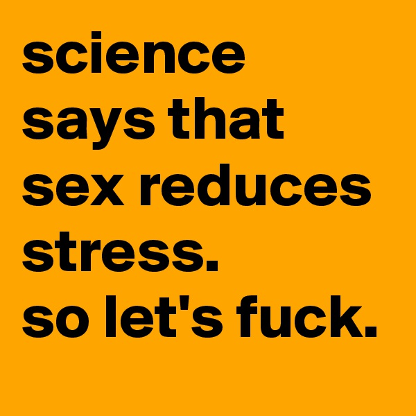 science says that sex reduces stress. 
so let's fuck.