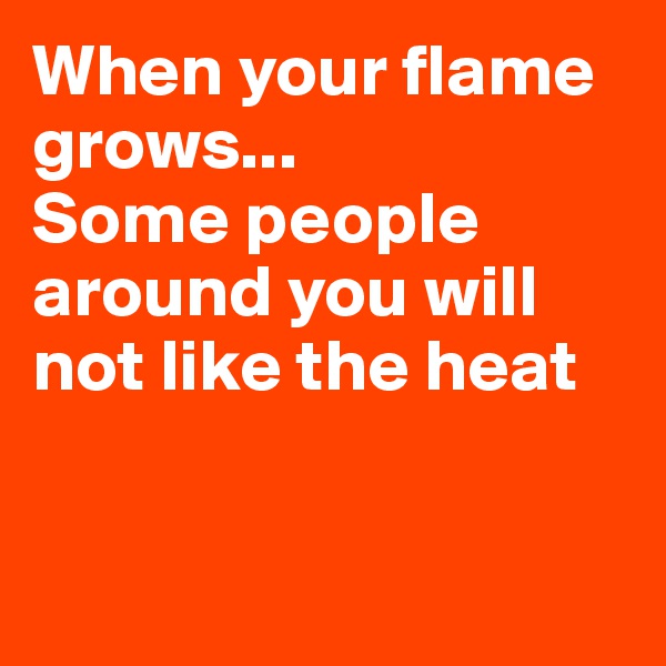 When your flame grows...
Some people around you will not like the heat


