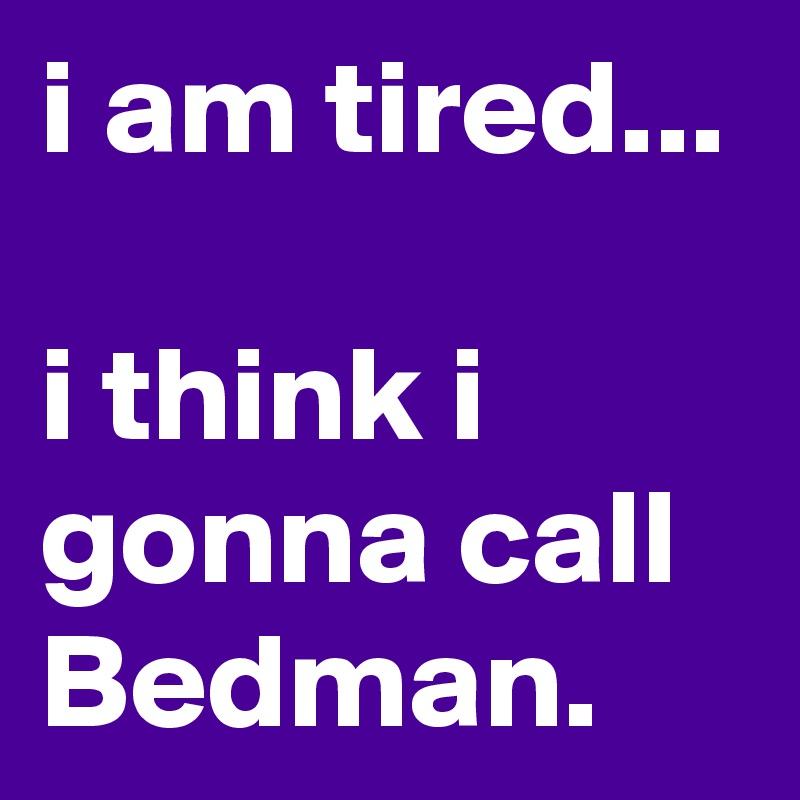 i am tired...

i think i gonna call Bedman. 