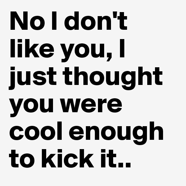 No I don't like you, I just thought you were cool enough to kick it..