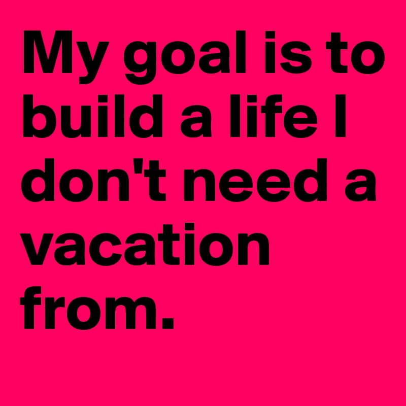 My goal is to build a life I don't need a vacation from.