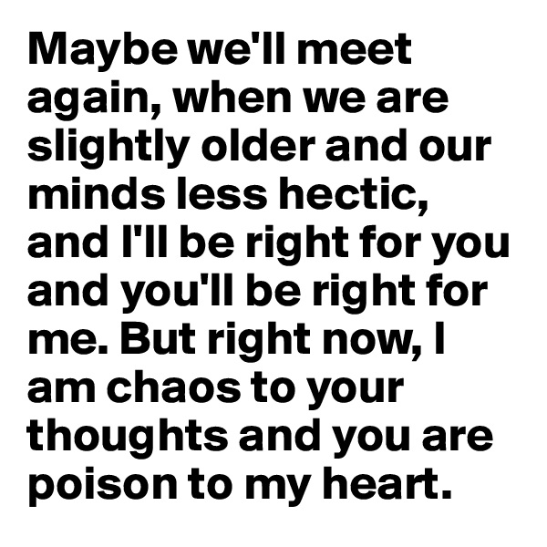 Maybe we'll meet again, when we are slightly older and our minds less hectic, and I'll be right for you and you'll be right for me. But right now, I am chaos to your thoughts and you are poison to my heart.