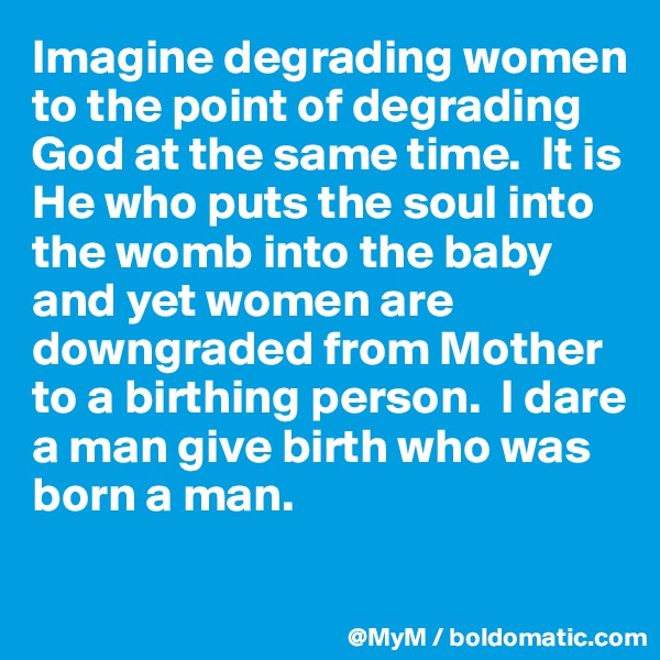 Imagine degrading women to the point of degrading God at the same time.  It is He who puts the soul into the womb into the baby and yet women are downgraded from Mother to a birthing person.  I dare a man give birth who was born a man.  

