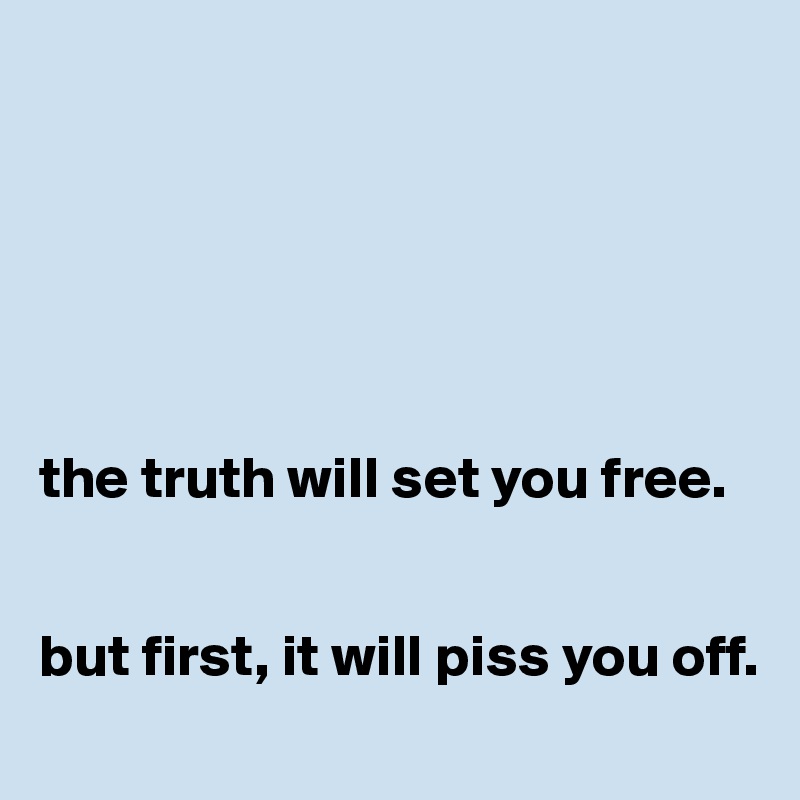 






the truth will set you free. 


but first, it will piss you off. 