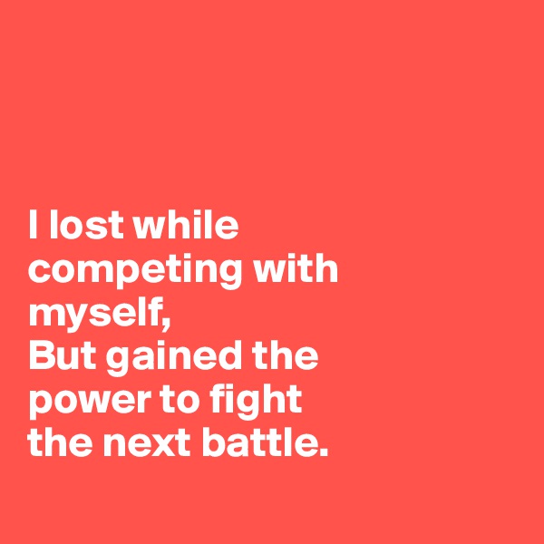 



I lost while 
competing with 
myself,
But gained the 
power to fight 
the next battle.
