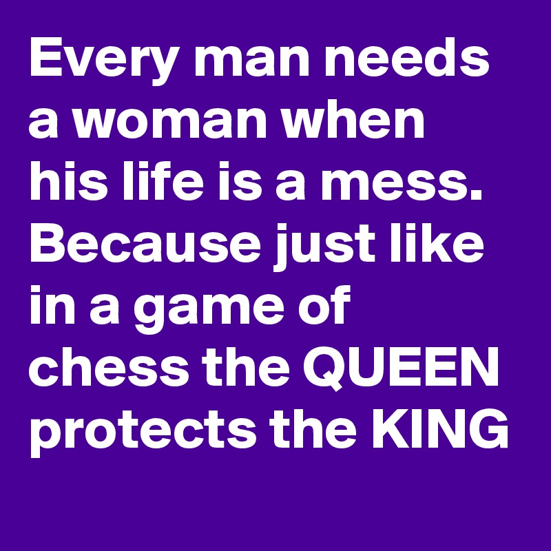 Every man needs a woman when his life is a mess. Because just like in a game of chess the QUEEN protects the KING