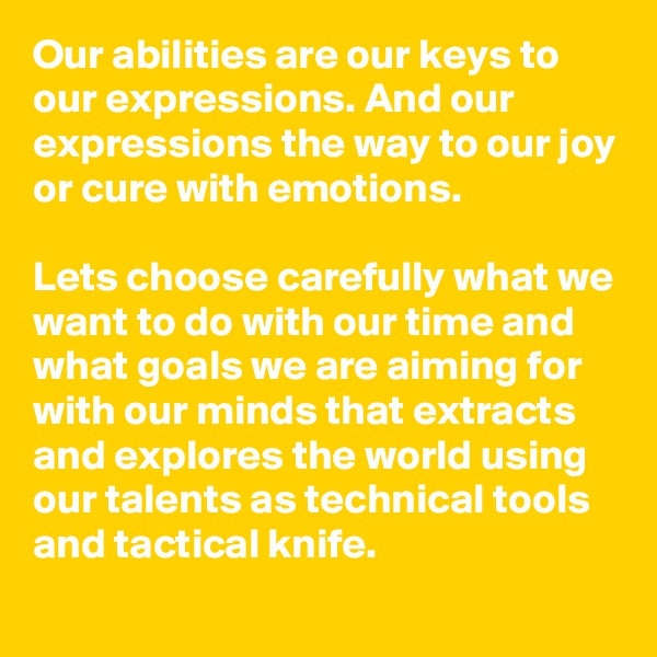 Our abilities are our keys to our expressions. And our expressions the way to our joy or cure with emotions.

Lets choose carefully what we want to do with our time and what goals we are aiming for with our minds that extracts and explores the world using our talents as technical tools and tactical knife.