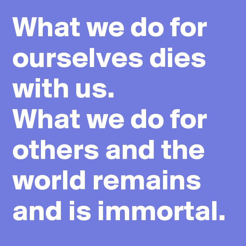 What we do for ourselves dies with us.
What we do for others and the world remains and is immortal.