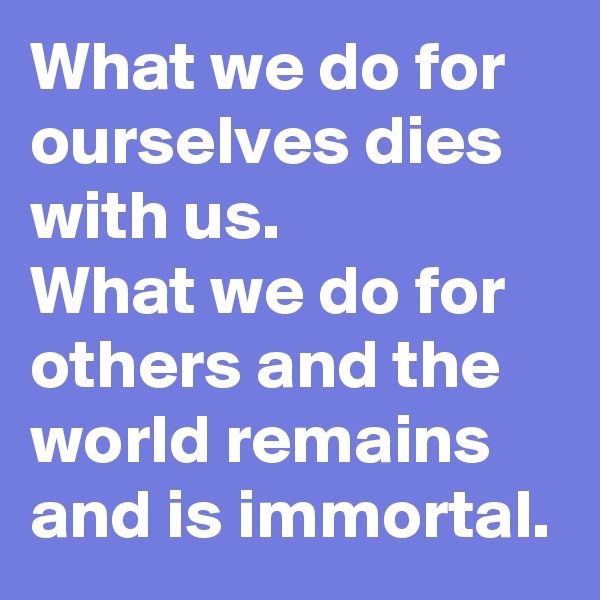 What we do for ourselves dies with us.
What we do for others and the world remains and is immortal.